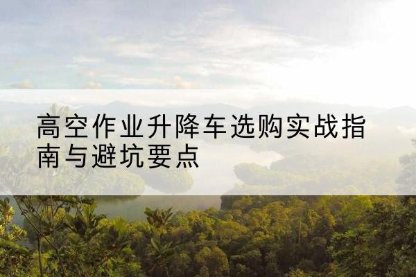 铁西升降车怎么选-高空作业升降车选购实战指南与避坑要点
