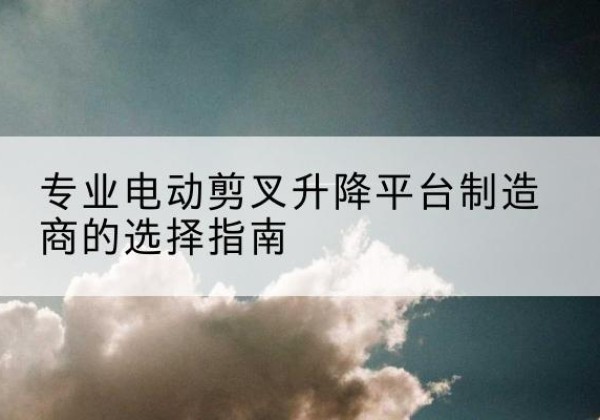 铁西电动剪叉升降平台厂家-专业电动剪叉升降平台制造商的选择指南